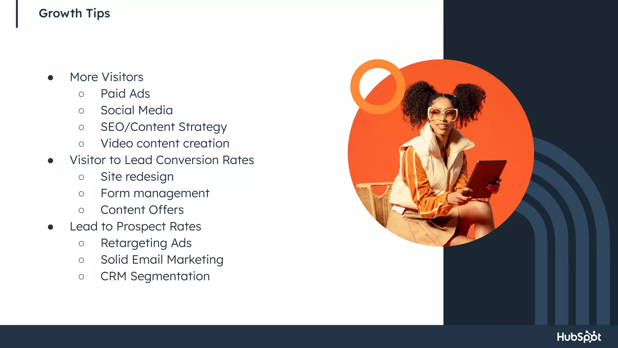 Growth Tips
● More Visitors
○ Paid Ads
○ Social Media
○ SEO/Content Strategy
○ Video content creation
● Visitor to Lead Conversion Rates
○ Site redesign
○ Form management
○ Content Offers
● Lead to Prospect Rates
○ Retargeting Ads
○ Solid Email Marketing
○ CRM Segmentation
 