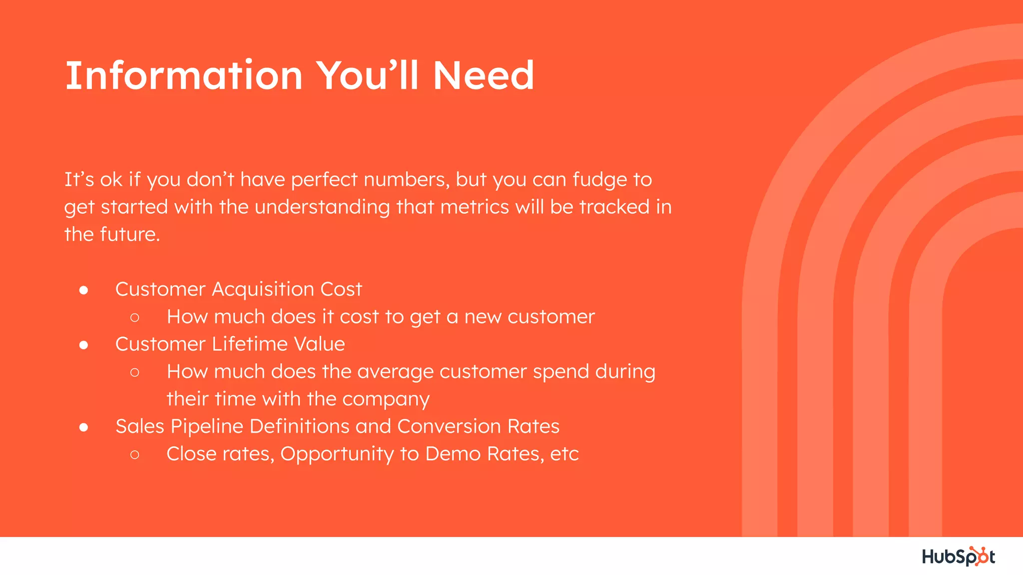 Information You’ll Need
It’s ok if you don’t have perfect numbers, but you can fudge to
get started with the understanding that metrics will be tracked in
the future.
● Customer Acquisition Cost
○ How much does it cost to get a new customer
● Customer Lifetime Value
○ How much does the average customer spend during
their time with the company
● Sales Pipeline Deﬁnitions and Conversion Rates
○ Close rates, Opportunity to Demo Rates, etc
 