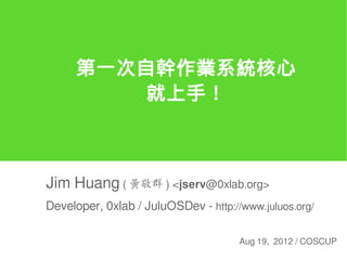 第一次自幹作業系統核心
          就上手！



Jim Huang ( 黃敬群 ) <jserv@0xlab.org>
Developer, 0xlab / JuluOSDev - http://www.juluos.org/

                                      Aug 19, 2012 / COSCUP
 