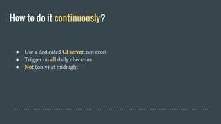 How to do it continuously?
● Use a dedicated CI server, not cron
● Trigger on all daily check-ins
● Not (only) at midnight
 