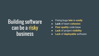Building software
can be a risky
business
● Fixing bugs late is costly
● Lack of team cohesion
● Poor quality code base
● Lack of project visibility
● Lack of deployable software
 