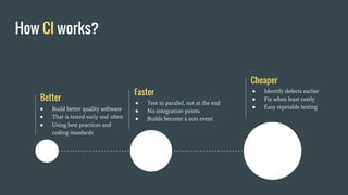 How CI works?
Better
● Build better quality software
● That is tested early and often
● Using best practices and
coding standards
Faster
● Test in parallel, not at the end
● No integration points
● Builds become a non event
Cheaper
● Identify defects earlier
● Fix when least costly
● Easy repetable testing
 