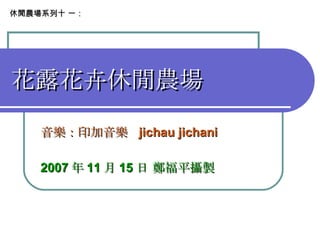 花露花卉休閒農場 音樂：印加音樂  jichau jichani 　　　　　　　　　 2007 年 11 月 15 日 鄭福平攝製 休閒農場系列十 一： 