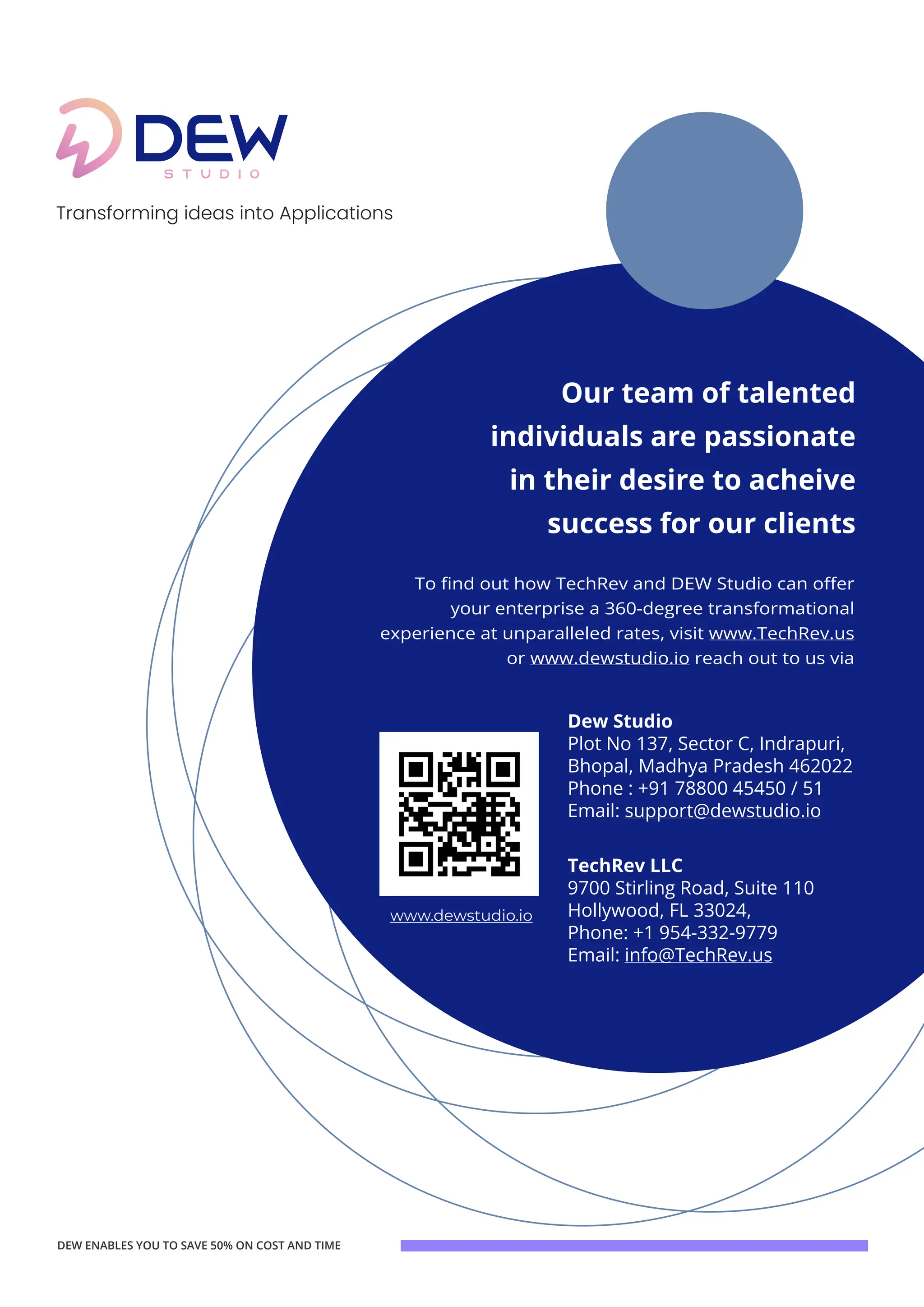 dewstudio.io
Our team of talented
individuals are passionate
in their desire to acheive
success for our clients
To find out how TechRev and DEW Studio can offer
your enterprise a 360-degree transformational
experience at unparalleled rates, visit www.TechRev.us
or www.dewstudio.io reach out to us via
DEW ENABLES YOU TO SAVE 50% ON COST AND TIME
Transforming ideas into Applications
TechRev LLC
9700 Stirling Road, Suite 110
Hollywood, FL 33024,
Phone: +1 954-332-9779
Email: info@TechRev.us
Dew Studio
Plot No 137, Sector C, Indrapuri,
Bhopal, Madhya Pradesh 462022
Phone : +91 78800 45450 / 51
Email: support@dewstudio.io
www.dewstudio.io
 