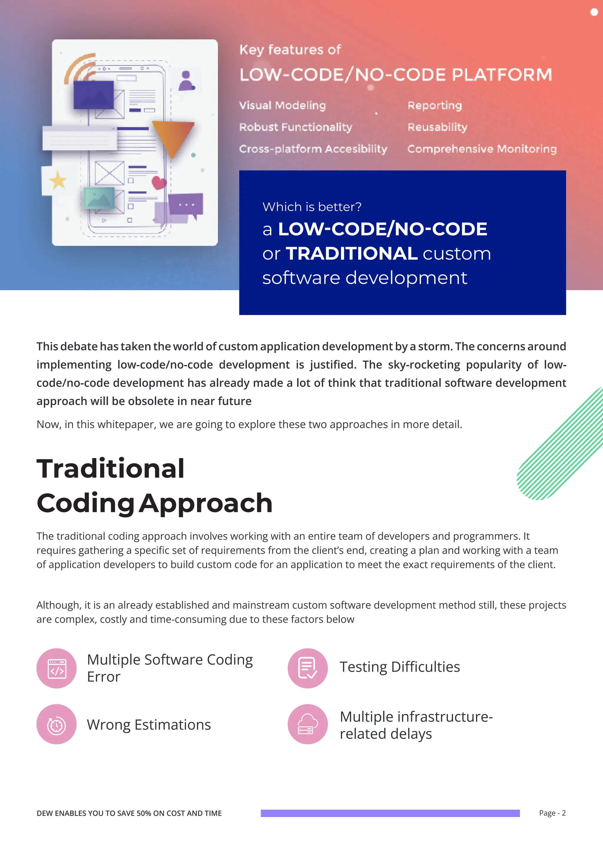 Page - 2
Now, in this whitepaper, we are going to explore these two approaches in more detail.
This debate has taken the world of custom application development by a storm. The concerns around
implementing low-code/no-code development is justified. The sky-rocketing popularity of low-
code/no-code development has already made a lot of think that traditional software development
approach will be obsolete in near future
Which is better?
a LOW-CODE/NO-CODE
or TRADITIONAL custom
software development
Multiple infrastructure-
related delays
Wrong Estimations
Testing Difficulties
Multiple Software Coding
Error
The traditional coding approach involves working with an entire team of developers and programmers. It
requires gathering a specific set of requirements from the client’s end, creating a plan and working with a team
of application developers to build custom code for an application to meet the exact requirements of the client.
Although, it is an already established and mainstream custom software development method still, these projects
are complex, costly and time-consuming due to these factors below
Traditional
CodingApproach
DEW ENABLES YOU TO SAVE 50% ON COST AND TIME
 