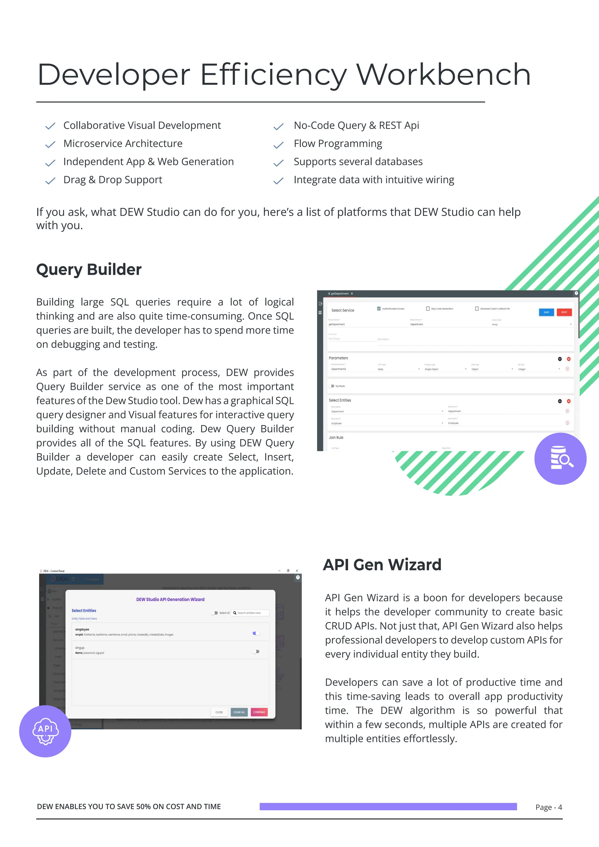 Page - 4
Developer Efficiency Workbench
Collaborative Visual Development
Microservice Architecture
Independent App & Web Generation
Drag & Drop Support
No-Code Query & REST Api
Flow Programming
Supports several databases
Integrate data with intuitive wiring
If you ask, what DEW Studio can do for you, here’s a list of platforms that DEW Studio can help
with you.
DEW ENABLES YOU TO SAVE 50% ON COST AND TIME
Building large SQL queries require a lot of logical
thinking and are also quite time-consuming. Once SQL
queries are built, the developer has to spend more time
on debugging and testing.
As part of the development process, DEW provides
Query Builder service as one of the most important
features of the Dew Studio tool. Dew has a graphical SQL
query designer and Visual features for interactive query
building without manual coding. Dew Query Builder
provides all of the SQL features. By using DEW Query
Builder a developer can easily create Select, Insert,
Update, Delete and Custom Services to the application.
API Gen Wizard is a boon for developers because
it helps the developer community to create basic
CRUD APIs. Not just that, API Gen Wizard also helps
professional developers to develop custom APIs for
every individual entity they build.
Developers can save a lot of productive time and
this time-saving leads to overall app productivity
time. The DEW algorithm is so powerful that
within a few seconds, multiple APIs are created for
multiple entities effortlessly.
Query Builder
API Gen Wizard
 