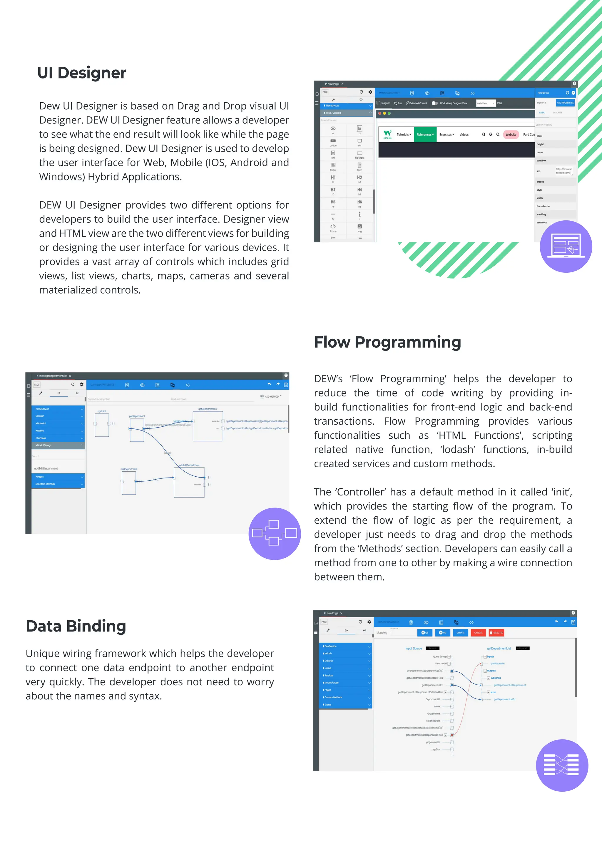 DEW’s ‘Flow Programming’ helps the developer to
reduce the time of code writing by providing in-
build functionalities for front-end logic and back-end
transactions. Flow Programming provides various
functionalities such as ‘HTML Functions’, scripting
related native function, ‘lodash’ functions, in-build
created services and custom methods.
The ‘Controller’ has a default method in it called ‘init’,
which provides the starting flow of the program. To
extend the flow of logic as per the requirement, a
developer just needs to drag and drop the methods
from the ‘Methods’ section. Developers can easily call a
method from one to other by making a wire connection
between them.
Unique wiring framework which helps the developer
to connect one data endpoint to another endpoint
very quickly. The developer does not need to worry
about the names and syntax.
Flow Programming
Data Binding
Dew UI Designer is based on Drag and Drop visual UI
Designer. DEW UI Designer feature allows a developer
to see what the end result will look like while the page
is being designed. Dew UI Designer is used to develop
the user interface for Web, Mobile (IOS, Android and
Windows) Hybrid Applications.
DEW UI Designer provides two different options for
developers to build the user interface. Designer view
and HTML view are the two different views for building
or designing the user interface for various devices. It
provides a vast array of controls which includes grid
views, list views, charts, maps, cameras and several
materialized controls.
UI Designer
 