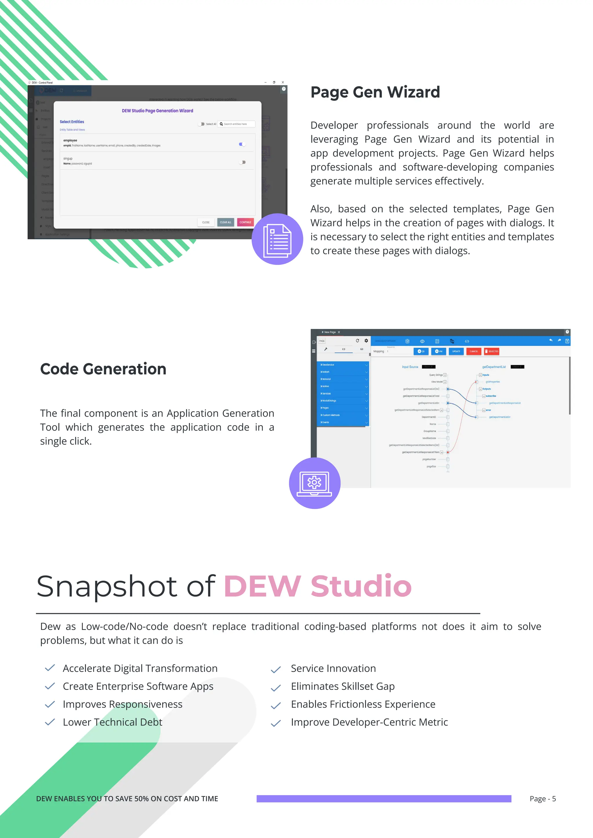 Page - 5
Snapshot of DEW Studio
Accelerate Digital Transformation
Create Enterprise Software Apps
Improves Responsiveness
Lower Technical Debt
Service Innovation
Eliminates Skillset Gap
Enables Frictionless Experience
Improve Developer-Centric Metric
Dew as Low-code/No-code doesn’t replace traditional coding-based platforms not does it aim to solve
problems, but what it can do is
DEW ENABLES YOU TO SAVE 50% ON COST AND TIME
The final component is an Application Generation
Tool which generates the application code in a
single click.
Developer professionals around the world are
leveraging Page Gen Wizard and its potential in
app development projects. Page Gen Wizard helps
professionals and software-developing companies
generate multiple services effectively.
Also, based on the selected templates, Page Gen
Wizard helps in the creation of pages with dialogs. It
is necessary to select the right entities and templates
to create these pages with dialogs.
Code Generation
Page Gen Wizard
 
