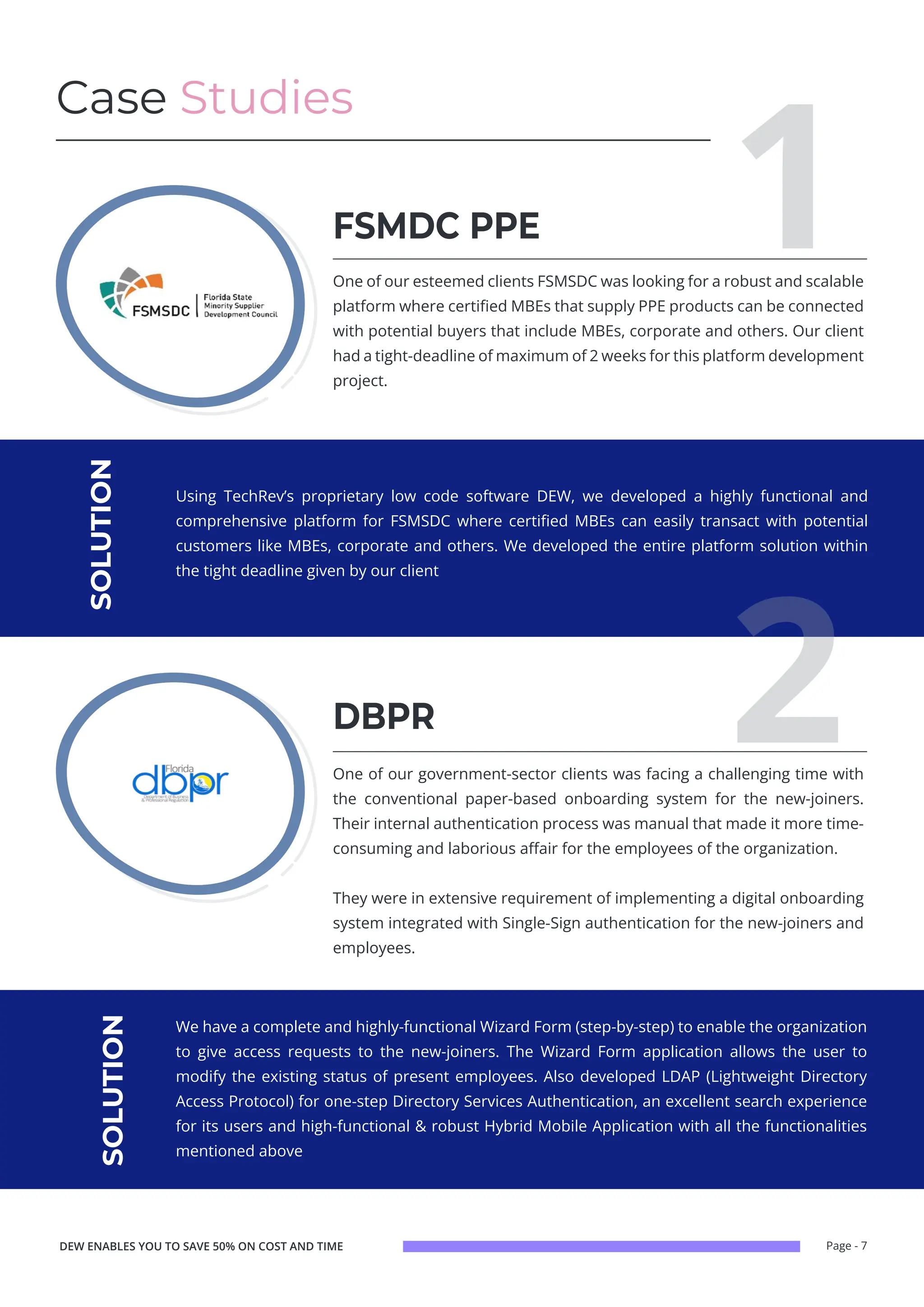 Page - 7
Case Studies
1
One of our esteemed clients FSMSDC was looking for a robust and scalable
platform where certified MBEs that supply PPE products can be connected
with potential buyers that include MBEs, corporate and others. Our client
had a tight-deadline of maximum of 2 weeks for this platform development
project.
One of our government-sector clients was facing a challenging time with
the conventional paper-based onboarding system for the new-joiners.
Their internal authentication process was manual that made it more time-
consuming and laborious affair for the employees of the organization.
They were in extensive requirement of implementing a digital onboarding
system integrated with Single-Sign authentication for the new-joiners and
employees.
FSMDC PPE
DBPR
Using TechRev’s proprietary low code software DEW, we developed a highly functional and
comprehensive platform for FSMSDC where certified MBEs can easily transact with potential
customers like MBEs, corporate and others. We developed the entire platform solution within
the tight deadline given by our client
We have a complete and highly-functional Wizard Form (step-by-step) to enable the organization
to give access requests to the new-joiners. The Wizard Form application allows the user to
modify the existing status of present employees. Also developed LDAP (Lightweight Directory
Access Protocol) for one-step Directory Services Authentication, an excellent search experience
for its users and high-functional & robust Hybrid Mobile Application with all the functionalities
mentioned above
SOLUTION
SOLUTION
2
DEW ENABLES YOU TO SAVE 50% ON COST AND TIME
 