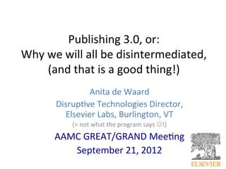 Publishing	
  3.0,	
  or:	
  	
  
Why	
  we	
  will	
  all	
  be	
  disintermediated,	
  	
  
       (and	
  that	
  is	
  a	
  good	
  thing!)	
  
                   Anita	
  de	
  Waard	
  	
  
          Disrup@ve	
  Technologies	
  Director,	
  	
  
            Elsevier	
  Labs,	
  Burlington,	
  VT	
  
               (=	
  not	
  what	
  the	
  program	
  says	
  J!)	
  
          AAMC	
  GREAT/GRAND	
  Mee@ng	
  
             September	
  21,	
  2012	
  
                        	
  
 