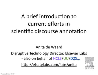 A	
  brief	
  introduc.on	
  to	
  
                            current	
  eﬀorts	
  in
                  scien.ﬁc	
  discourse	
  annota.on	
  

                                         Anita	
  de	
  Waard
                  Disrup/ve	
  Technology	
  Director,	
  Elsevier	
  Labs
                        -­‐	
  also	
  on	
  behalf	
  of	
  HCLS/UU/D2S...
                        hEp://elsatglabs.com/labs/anita	
  

Thursday, October 20, 2011
 