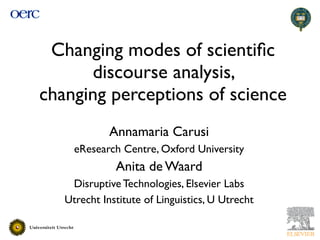 Changing modes of scientiﬁc
      discourse analysis,
changing perceptions of science
             Annamaria Carusi
     eResearch Centre, Oxford University
              Anita de Waard
    Disruptive Technologies, Elsevier Labs
   Utrecht Institute of Linguistics, U Utrecht
 