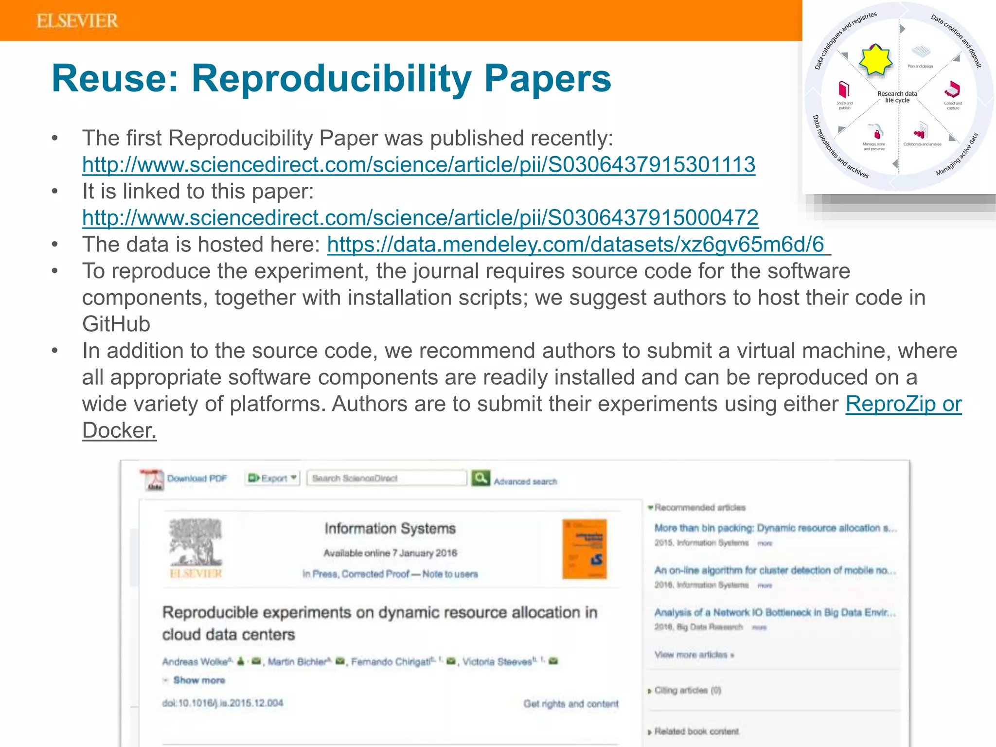 | 10
• The first Reproducibility Paper was published recently:
http://www.sciencedirect.com/science/article/pii/S0306437915301113
• It is linked to this paper:
http://www.sciencedirect.com/science/article/pii/S0306437915000472
• The data is hosted here: https://data.mendeley.com/datasets/xz6gv65m6d/6
• To reproduce the experiment, the journal requires source code for the software
components, together with installation scripts; we suggest authors to host their code in
GitHub
• In addition to the source code, we recommend authors to submit a virtual machine, where
all appropriate software components are readily installed and can be reproduced on a
wide variety of platforms. Authors are to submit their experiments using either ReproZip or
Docker.
Reuse: Reproducibility Papers
 