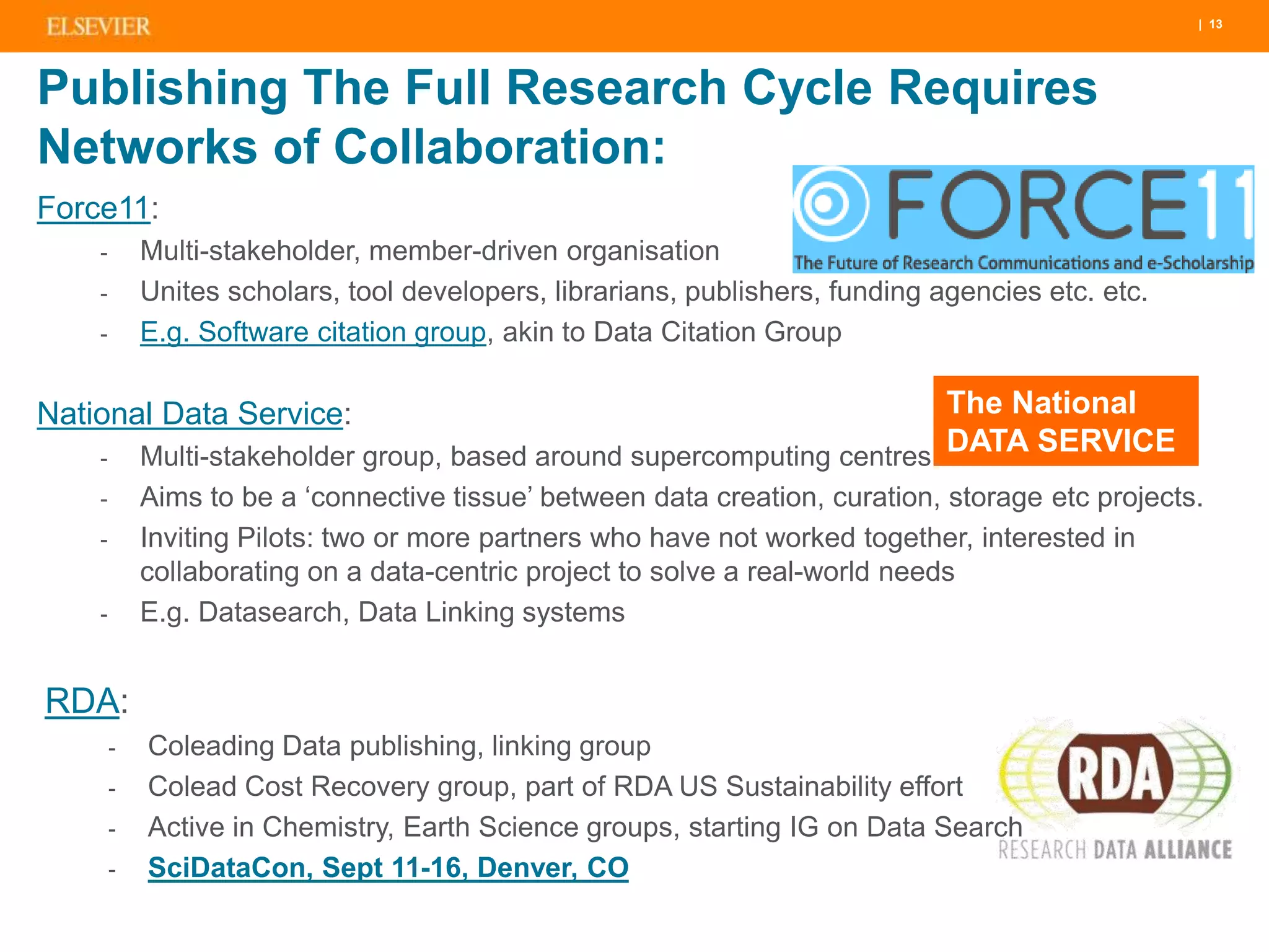 | 13
Publishing The Full Research Cycle Requires
Networks of Collaboration:
Force11:
- Multi-stakeholder, member-driven organisation
- Unites scholars, tool developers, librarians, publishers, funding agencies etc. etc.
- E.g. Software citation group, akin to Data Citation Group
National Data Service:
- Multi-stakeholder group, based around supercomputing centres
- Aims to be a ‘connective tissue’ between data creation, curation, storage etc projects.
- Inviting Pilots: two or more partners who have not worked together, interested in
collaborating on a data-centric project to solve a real-world needs
- E.g. Datasearch, Data Linking systems
RDA:
- Coleading Data publishing, linking group
- Colead Cost Recovery group, part of RDA US Sustainability effort
- Active in Chemistry, Earth Science groups, starting IG on Data Search
- SciDataCon, Sept 11-16, Denver, CO
The National
DATA SERVICE
 