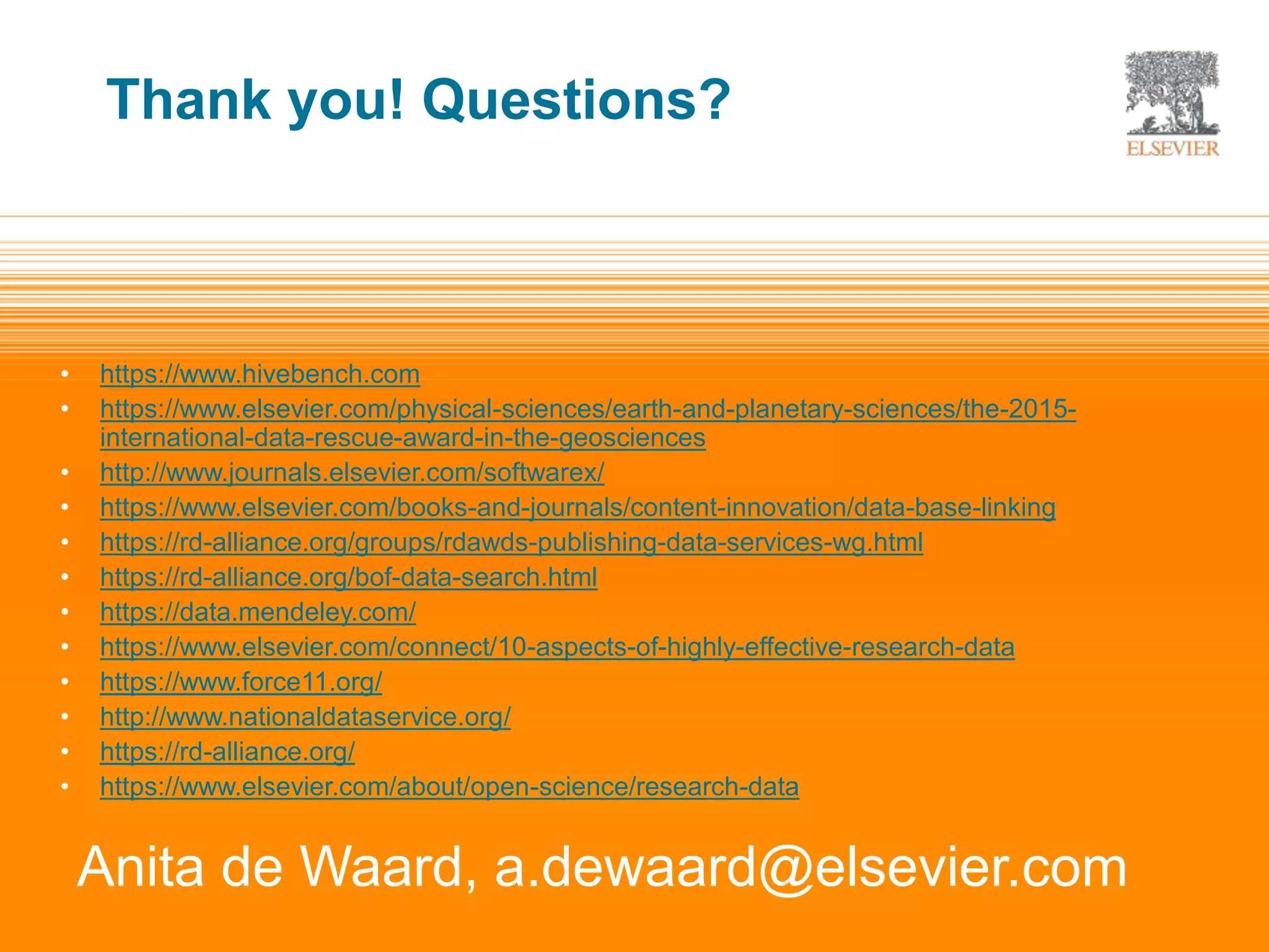 | 14
• https://www.hivebench.com
• https://www.elsevier.com/physical-sciences/earth-and-planetary-sciences/the-2015-
international-data-rescue-award-in-the-geosciences
• http://www.journals.elsevier.com/softwarex/
• https://www.elsevier.com/books-and-journals/content-innovation/data-base-linking
• https://rd-alliance.org/groups/rdawds-publishing-data-services-wg.html
• https://rd-alliance.org/bof-data-search.html
• https://data.mendeley.com/
• https://www.elsevier.com/connect/10-aspects-of-highly-effective-research-data
• https://www.force11.org/
• http://www.nationaldataservice.org/
• https://rd-alliance.org/
• https://www.elsevier.com/about/open-science/research-data
Anita de Waard, a.dewaard@elsevier.com
Thank you! Questions?
 