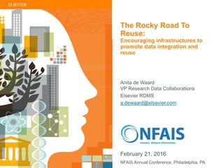 | 1
Anita de Waard
VP Research Data Collaborations
Elsevier RDMS
a.dewaard@elsevier.com
NFAIS Annual Conference, Philadelphia, PA
February 21, 2016
The Rocky Road To
Reuse:
Encouraging infrastructures to
promote data integration and
reuse
 