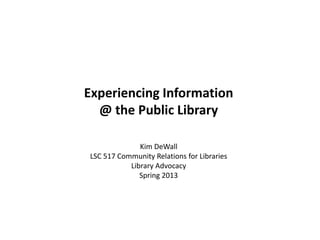 Experiencing Information
@ the Public Library
Kim DeWall
LSC 517 Community Relations for Libraries
Library Advocacy
Spring 2013
 