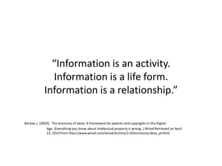“Information is an activity.
Information is a life form.
Information is a relationship.”
Barlow, J. (2003). The economy of ideas: A framework for patents and copyrights in the Digital
Age. (Everything you know about intellectual property is wrong. ) Wired Retrieved on April
23, 2013 from http://www.wired.com/wired/archive/2.03/economy.ideas_pr.html
 