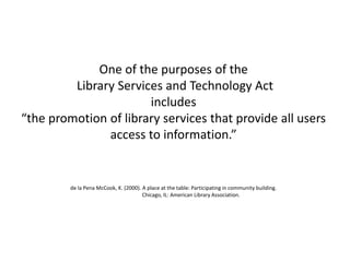 One of the purposes of the
Library Services and Technology Act
includes
“the promotion of library services that provide all users
access to information.”
de la Pena McCook, K. (2000). A place at the table: Participating in community building.
Chicago, IL: American Library Association.
 