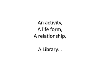 An activity,
A life form,
A relationship.
A Library…
 