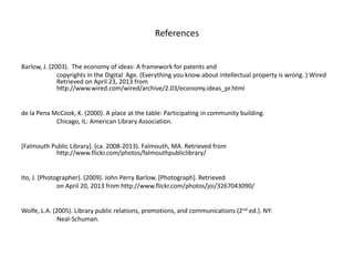 References
Barlow, J. (2003). The economy of ideas: A framework for patents and
copyrights in the Digital Age. (Everything you know about intellectual property is wrong. ) Wired
Retrieved on April 23, 2013 from
http://www.wired.com/wired/archive/2.03/economy.ideas_pr.html
de la Pena McCook, K. (2000). A place at the table: Participating in community building.
Chicago, IL: American Library Association.
[Falmouth Public Library]. (ca. 2008-2013). Falmouth, MA. Retrieved from
http://www.flickr.com/photos/falmouthpubliclibrary/
Ito, J. (Photographer). (2009). John Perry Barlow. [Photograph]. Retrieved
on April 20, 2013 from http://www.flickr.com/photos/joi/3267043090/
Wolfe, L.A. (2005). Library public relations, promotions, and communications (2nd ed.). NY:
Neal-Schuman.
 