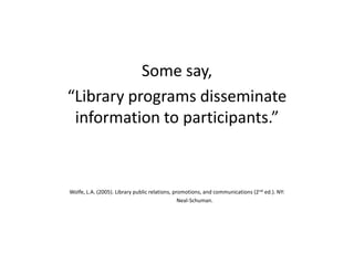 Some say,
“Library programs disseminate
information to participants.”
Wolfe, L.A. (2005). Library public relations, promotions, and communications (2nd ed.). NY:
Neal-Schuman.
 
