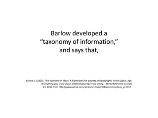 Barlow developed a
“taxonomy of information,”
and says that,
Barlow, J. (2003). The economy of ideas: A framework for patents and copyrights in the Digital Age.
(Everything you know about intellectual property is wrong. ) Wired Retrieved on April
23, 2013 from http://www.wired.com/wired/archive/2.03/economy.ideas_pr.html
 