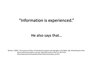 “Information is experienced.”
He also says that…
Barlow, J. (2003). The economy of ideas: A framework for patents and copyrights in the Digital Age. (Everything you know
about intellectual property is wrong. ) Wired Retrieved on April 23, 2013 from
http://www.wired.com/wired/archive/2.03/economy.ideas_pr.html
 