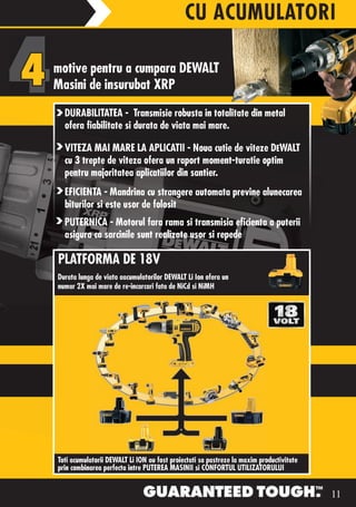 CU ACUMULATORI

motive pentru a cumpara DEWALT
Masini de insurubat XRP
  DURABILITATEA - Transmisie robusta in totalitate din metal
  ofera fiabilitate si durata de viata mai mare.

  VITEZA MAI MARE LA APLICATII - Noua cutie de viteze DEWALT
  cu 3 trepte de viteza ofera un raport moment-turatie optim
  pentru majoritatea aplicatiilor din santier.
  EFICIENTA - Mandrina cu strangere automata previne alunecarea
  biturilor si este usor de folosit
  PUTERNICA - Motorul fara rama si transmisia eficienta a puterii
  asigura ca sarcinile sunt realizate usor si repede

PLATFORMA DE 18V
Durata lunga de viata aacumulatorilor DEWALT Li Ion ofera un
numar 2X mai mare de re-incarcari fata de NiCd si NiMH




Toti acumulatorii DEWALT Li ION au fost proiectati sa pastreze la maxim productivitate
prin combinarea perfecta intre PUTEREA MASINII si CONFORTUL UTILIZATORULUI


                                                                                         11
 