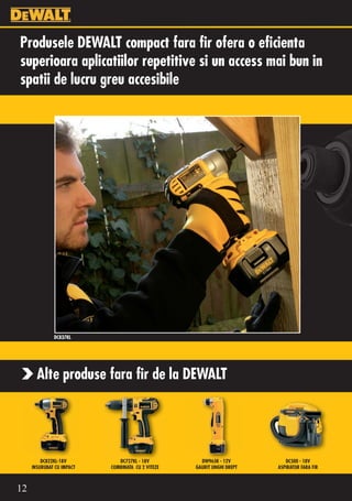 Produsele DEWALT compact fara fir ofera o eficienta
superioara aplicatiilor repetitive si un access mai bun in
spatii de lucru greu accesibile




              DC837KL




       Alte produse fara fir de la DEWALT




         DC822KL-18V          DC727KL - 18V          DW965K - 12V          DC500 - 18V
     INSURUBAT CU IMPACT   COMBINATA CU 2 VITEZE   GAURIT UNGHI DREPT   ASPIRATOR FARA FIR



12
 