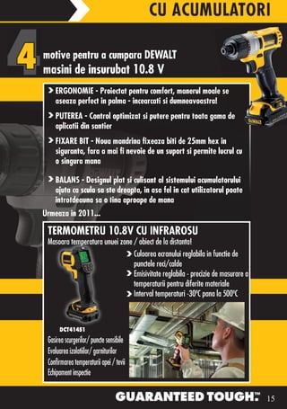 CU ACUMULATORI

motive pentru a cumpara DEWALT
masini de insurubat 10.8 V
    ERGONOMIE - Proiectat pentru comfort, manerul moale se
    aseaza perfect in palma - incearcati si dumneavoastra!
    PUTEREA - Control optimizat si putere pentru toata gama de
    aplicatii din santier
    FIXARE BIT - Noua mandrina fixeaza biti de 25mm hex in
    siguranta, fara a mai fi nevoie de un suport si permite lucrul cu
    o singura mana

    BALANS - Designul plat si culisant al sistemului acumulatorului
    ajuta ca scula sa ste dreapta, in asa fel in cat utilizatorul poate
    introtdeauna sa o tina aproape de mana
Urmeaza in 2011...

 TERMOMETRU 10.8V CU INFRAROSU
 Masoara temperatura unuei zone / obiect de la distanta!
                                Culoarea ecranului reglabila in functie de
                                punctele reci/calde
                                Emisivitate reglabila - precizie de masurare a
                                temperaturii pentru diferite materiale
                                Interval	temperaturi	-30ºC	pana	la	500ºC



      DCT414S1
 Gasirea scurgerilor/ puncte sensibile
 Evaluarea izolatiilor/ garniturilor
 Confirmarea temperaturii apei / tevii
 Echipament inspectie


                                                                                 15
 