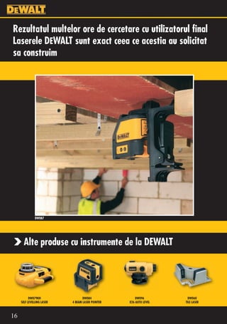 Rezultatul multelor ore de cercetare cu utilizatorul final
Laserele DEWALT sunt exact ceea ce acestia au solicitat
sa construim




               DW087




       Alte produse cu instrumente de la DEWALT




           DW079KH                 DW084               DW096          DW060
     SELF LEVELLING LASER   4 BEAM LASER POINTER   X26 AUTO LEVEL   TILE LASER



16
 