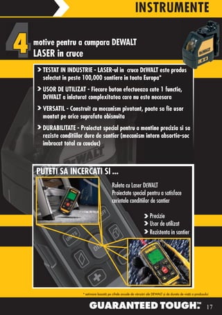 INSTRUMENTE

motive pentru a cumpara DEWALT
LASER in cruce
  TESTAT IN INDUSTRIE - LASER-ul in cruce DEWALT este produs
  selectat in peste 100,000 santiere in toata Europa*
  USOR DE UTILIZAT - Fiecare buton efectueaza cate 1 functie,
  DEWALT a inlaturat complexitatea care nu este necesara
  VERSATIL - Construit cu mecanism pivotant, poate sa fie usor
  montat pe orice suprafata obisnuita
  DURABILITATE - Proiectat special pentru a mentine precizia si sa
  reziste conditiilor dure de santier (mecanism intern absortie-soc
  imbracat total cu cauciuc)



PUTETI SA INCERCATI SI ...
                                        Ruleta cu Laser DEWALT
                                        Proiectate special pentru a satisface
                                        cerintele conditiilor de santier

                                                                   Precizie
                                                                   Usor de utilizat
                                                                   Rezistenta in santier




                   * estimare bazată pe cifrele anuale de vânzări ale DEWALT şi de durata de viaţă a produsului



                                                                                                             17
 