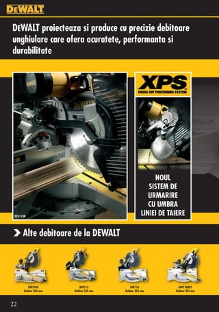 DEWALT proiecteaza si produce cu precizie debitoare
unghiulare care ofera acuratete, performanta si
durabilitate




                                                        NOUL
                                                      SISTEM DE
                                                      URMARIRE
                                                      CU UMBRA
 D25113K
                                                   LINIEI DE TAIERE

      Alte debitoare de la DEWALT




         DWS780            DW713            DW716                DW718XPS
      Debitor 305 mm   Debitor 250 mm   Debitor 305 mm         Debitor 305 mm



22
 