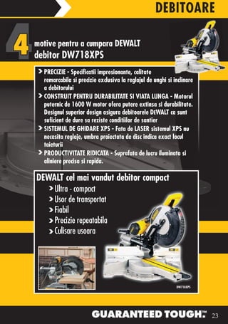 DEBITOARE

motive pentru a cumpara DEWALT
debitor DW718XPS
  PRECIZIE - Specificatii impresionante, calitate
  remarcabila si precizie exclusiva la reglajul de unghi si inclinare
  a debitorului
  CONSTRUIT PENTRU DURABILITATE SI VIATA LUNGA - Motorul
  puternic de 1600 W motor ofera putere extinsa si durabilitate.
  Designul superior design asigura debitoarele DEWALT ca sunt
  suficient de dure sa reziste conditiilor de santier
  SISTEMUL DE GHIDARE XPS - Fata de LASER sistemul XPS nu
  necesita reglaje, umbra proiectata de disc indica exact locul
  taieturii
  PRODUCTIVITATE RIDICATA - Suprafata de lucru iluminata si
  aliniere precisa si rapida.

DEWALT cel mai vandut debitor compact
      Ultra - compact
      Usor de transportat
      Fiabil
      Precizie repeatabila
      Culisare usoara




                                                             DW718XPS




                                                                        23
 