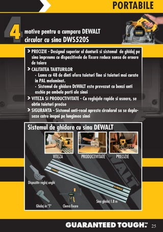 PORTABILE

motive pentru a cumpara DEWALT
circular cu sina DWS520S
      PRECIZIE - Designul superior al danturii si sistemul de ghidaj pe
      sina impreuna cu dispozitivele de fixare reduce sansa de eroare
      de taiere
      CALITATEA TAIETURILOR
        • Lama cu 48 de dinti ofera taieturi fine si taieturi mai curate
        in PAL melaminat.
        • Sistemul de ghidare DEWALT este prevazut cu benzi anti
        aschie pe ambele parti ale sinei
      VITEZA SI PRODUCTIVITATE - Cu reglajele rapide si usoare, se
      obtin taieturi precise
      SIGURANTA - Sistemul anti-recul opreste circularul sa se depla-
      seze catre inapoi pe lungimea sinei

  Sistemul de ghidare cu sina DEWALT



                            VITEZA                      PRODUCTIVIT
                                                        PRODUCTIVITATE         PRECIZIE




   Dispozitiv reglaj unghi



                                                                Sina ghidaj 1.8 m
														Ghidaj	in	“T“														Clema	fixare                                DW718XPS




                                                                                                25
 