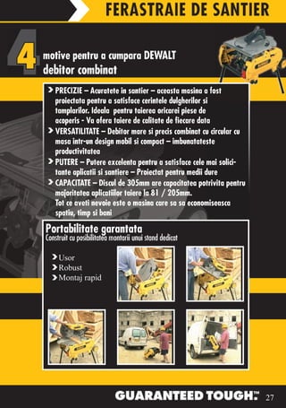 FERASTRAIE DE SANTIER

motive pentru a cumpara DEWALT
debitor combinat
   PRECIZIE – Acuratete in santier – aceasta masina a fost
   proiectata pentru a satisface cerintele dulgherilor si
   tamplarilor. Ideala pentru taierea oricarei piese de
   acoperis - Va ofera taiere de calitate de fiecare data
   VERSATILITATE – Debitor mare si precis combinat cu circular cu
   masa intr-un design mobil si compact – imbunatateste
   productivitatea
   PUTERE – Putere excelenta pentru a satisface cele mai solici-
   tante aplicatii si santiere – Proiectat pentru medii dure
   CAPACITATE – Discul de 305mm are capacitatea potrivita pentru
   majoritatea aplicatiilor taiere la 81 / 205mm.
   Tot ce aveti nevoie este o masina care sa sa economiseasca
   spatiu, timp si bani

Portabilitate garantata
Construit cu posibilitatea montarii unui stand dedicat

     Usor
     Robust
     Montaj rapid




                                                         DW718XPS




                                                                    27
 