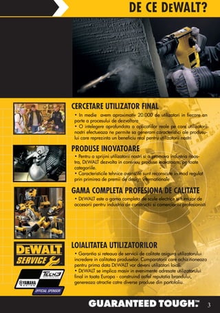 DE CE DEWALT?




CERCETARE UTILIZATOR FINAL
• In medie avem aproximativ 20.000 de utilizatori in fiecare an
parte a procesului de dezvoltare
• O intelegere aprofundata a aplicatiilor reale pe care utilizatorii
nostri efectueaza ne permite sa generam caracteristici ale produsu-
lui care reprezinta un beneficiu real pentru utilizatorii nostri

PRODUSE INOVATOARE
• Pentru a sprijini utilizatorii nostri si a promova industria noas-
tra, DEWALT dezvolta in continuu produse inovatoare, pe toate
categoriile.
• Caracteristicile tehnice avansate sunt reconscute in mod regulat
prin primirea de premii de design internationale

GAMA COMPLETA PROFESIONA DE CALITATE
• DEWALT este o gama completa de scule electrice si furnizor de
accesorii pentru industria de constructii si comerciantii profesionisti




LOIALITATEA UTILIZATORILOR
• Garantia si reteaua de servicii de calitate asigura utilizatorului
incredere in calitatea produselor. Cumparatorii care achizitioneaza
pentru prima data DEWALT vor deveni utilizatori loiali.
• DEWALT se implica masiv in evenimente adresate utilizatorului
final in toata Europa - construind astfel reputatia brandului,
genereaza atractie catre diverse produse din portofoliu.



                                                                          3
 