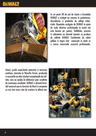 In cei peste 90 de ani de istorie a brandului
                                                        DEWALT a castigat un renume în proiectarea,
                                                        dezvoltarea si productia de utilaje indus-
                                                        triale. Reputatia castigata de DEWALT in piata
                                                        de scule electrice profesionale în acesti ani
                                                        este bazata pe: putere, fiabilitate, precizia
                                                        si robustetea au devenit sinonim cu produse
                                                        de calitate DEWALT. Combinatia de culori
                                                        galben si negru este cunoscuta in piata ca
                                                        o marca comerciala accesorii profesionale.




Astazi, gratie experientei puternice si inovarea
continua, inerente în filozofia firmei, produsele
si accesorile au atins niveluri exceptionale de cali-
tate, care au condus la obtinerea unor rezultate
de asemenea excelente. DEWALT a devenit bran-
dul numarul unu in America de Nord si compania
cu cea mai mare rata de crestere în ultimii ani.




4
 