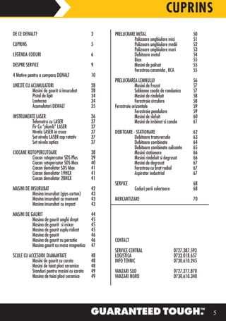 CUPRINS
DE CE DEWALT?                                 3    PRELUCRARE METAL                               50
                                                             Polizoare unghiulare mici            51
CUPRINS                                       5              Polizoare unghiulare medii           52
                                                             Polizoare unghiulare mari            53
LEGENDA CODURI                                6              Debitoare metal                      54
                                                             Biax                                 55
DESPRE SERVICE                                9              Masini de polisat                    55
                                                             Ferastrau caramida , BCA             55
4 Motive pentru a cumpara DEWALT              10
                                                   PRELUCRAREA LEMNULUI                           56
UNELTE CU ACUMULATORI                         28                Masini de frezat                  57
           Masini de gaurit si insurubat      28                Sabloane coada de randunica       57
           Pistol de lipit                    34                Masini de rindeluit               58
           Lanterna                           34                Ferastraie circulare              58
           Acumulatori DEWALT
                          DEW                 35   Ferastraie orizontale                          59
                                                                Ferastraie pendulare              59
INSTRUMENTE LASER                             36                Masini de slefuit                 60
         T
         Telemetru cu LASER                   37                Masini de imbinat si canale       61
	        Fir Cu “plumb“ LASER	 	              37
         Nivela LASER in cruce                37   DEBITOARE - STATIONARE                         62
         Set nivela LASER cap rotativ         37              Debitoare transversale              63
         Set nivela optica                    37              Debitoare combinate                 64
                                                              Debitoare combinate culisante       65
CIOCANE ROTOPERCUTOARE                        38              Masini stationare                   66
          Ciocan rotopercutor SDS Plus        39              Masini rindeluit si degrosat        66
          Ciocan rotopercutor SDS Max         40              Masini de degrosat                  67
          Ciocan demolator SDS Max            41              Ferastrau cu brat radial            67
          Ciocan demolator 19HEX              41              Aspirator industrial                67
          Ciocan demolator 28HEX              41
                                                   SERVICE                                        68
MASINI DE INSURUBAT                           42              Coduri perii colectoare             68
           Masina insurubat (gips-carton)     43
           Masina insurubat cu moment         43   MERCANTIZARE                                   70
           Masina insurubat cu impact         43

MASINI DE GAURIT                              44
           Masina de gaurit unghi drept       45
           Masina de gaurit si mixer          45
           Masina de gaurit cuplu ridicat     45
           Masina de gaurit                   46
           Masina de gaurit cu percutie       46   CONTACT
           Masina gaurit cu masa magnetica    47
                                                   SERVICE CENTRAL                      0727.387.593
SCULE CU ACCESORII DIAMANTATE                 48   LOGISTICA                            0733.018.657
           Masini de gaurit cu carota         48   INFO TEHNIC                          0730.610.245
           Masini de taiat placi ceramice     48
           Standuri pentru masini cu carota   49   VANZARI SUD                          0727.277.870
           Masina de taiai placi ceramice     49   VANZARI NORD                         0730.610.340




                                                                                                       5
 