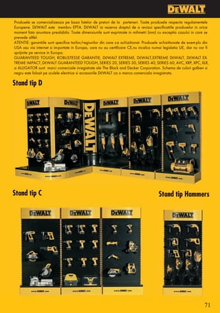 Produsele se comercializeaza pe baza listelor de preturi de la parteneri. Toate produsele respecta regulamentele
Europene. DEWALT este membru EPTA. DEWALT isi rezerva dreptul de a revizui specificatiile produselor in orice
moment fata anuntare prealabila. Toate dimensiunile sunt exprimate in milimetri (mm) cu exceptia cazului in care se
prevede altfel.
ATENTIE: garantiile sunt specifice tarilor/regiunilor din care s-a achizitionat. Produsele achizitionate de exemplu din
USA sau via internet si importate in Europa, care nu au certificare CE, nu incalca numai legislatia UE, dar nu vor fi
sprijinite pe service in Europa.
GUARANTEED TOUGH, ROBUSTESSE GARANTIE, DEWALT EXTREME, DEWALT, EXTREME DEWALT, DEWALT EX-
TREME IMPACT, DEWALT GUARANTEED TOUGH, SERIES 20, SERIES 30, SERIES 40, SERIES 60, AVC, XRP, XPC, XLR,
si ALLIGATOR sunt marci comerciale inregistrate ale The Black and Decker Corporation. Schema de culori galben si
negru este folosit pe sculele electrice si accesoriile DEWALT ca o marca comerciala inregistrata.

Stand tip D




Stand tip C                                                                             Stand tip Hammers




                                                                                                                    71
 