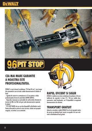 CEA MAI MARE GARANTIE
A NOASTRA ESTE
PROFESIONALITATEA.
DEWALT a creat sistemul revolutionar “Pit Stop 96 ore”, care începe
din momentul in care ati adus sculele dumneavoastra la dealer-ul
local.                                                                  RAPID, EFICIENT SI SIGUR
• Agentia de curierat va contacteaza in 12 ore pentru a ridica          DEWALT a studiat un serviciu revolutionar de preluare si livrare:
produsul pentru livrare la unul dinte CENTRE SERVICE.                   indiferent de reparatii, în doar 72 / 96 ore sculele dum-
• Reparatia, împreuna cu controalele de conformitate efectuate în       neavoastra, total functionale, vor fi disponibile în magazinul
termen de 48h si in 96h veti gasi scula dumneavoastra reparata          dumneavoastra de referinta.
la dealer*.
* PIT STOP 96ORE este un serviciu disponibil la distribuitori nostri:
Pentru informatii cu privire la acest serviciu, vizitati mai apropiat   TRANSPORT GRATUIT
magazin, va invitam sa ne contactati.                                   Aduceti cu incredere sculele DEWALT la cel mai apropiat centru
                                                                        de service sau dealerul local, acesta va expedia si le vom retri-
                                                                        mite la distribuitorul local gratuit.




8
 