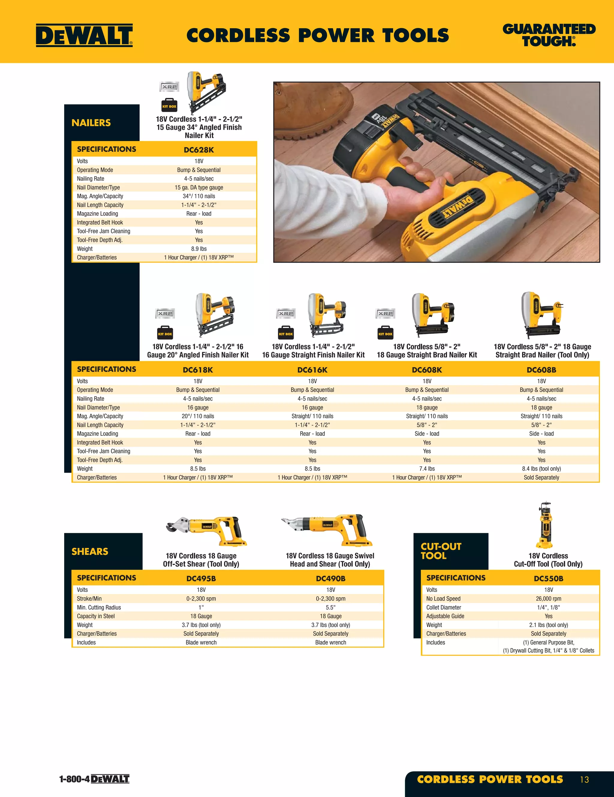 CORDLESS POWER TOOLS
13CORDLESS POWER TOOLS
NAILERS
SPECIFICATIONS DC628K
Volts 18V
Operating Mode Bump & Sequential
Nailing Rate 4-5 nails/sec
Nail Diameter/Type 15 ga. DA type gauge
Mag. Angle/Capacity 34°/ 110 nails
Nail Length Capacity 1-1/4" - 2-1/2"
Magazine Loading Rear - load
Integrated Belt Hook Yes
Tool-Free Jam Cleaning Yes
Tool-Free Depth Adj. Yes
Weight 8.9 lbs
Charger/Batteries 1 Hour Charger / (1) 18V XRP™
SPECIFICATIONS DC618K DC616K DC608K DC608B
Volts 18V 18V 18V 18V
Operating Mode Bump & Sequential Bump & Sequential Bump & Sequential Bump & Sequential
Nailing Rate 4-5 nails/sec 4-5 nails/sec 4-5 nails/sec 4-5 nails/sec
Nail Diameter/Type 16 gauge 16 gauge 18 gauge 18 gauge
Mag. Angle/Capacity 20°/ 110 nails Straight/ 110 nails Straight/ 110 nails Straight/ 110 nails
Nail Length Capacity 1-1/4" - 2-1/2" 1-1/4" - 2-1/2" 5/8" - 2" 5/8" - 2"
Magazine Loading Rear - load Rear - load Side - load Side - load
Integrated Belt Hook Yes Yes Yes Yes
Tool-Free Jam Cleaning Yes Yes Yes Yes
Tool-Free Depth Adj. Yes Yes Yes Yes
Weight 8.5 lbs 8.5 lbs 7.4 lbs 8.4 lbs (tool only)
Charger/Batteries 1 Hour Charger / (1) 18V XRP™ 1 Hour Charger / (1) 18V XRP™ 1 Hour Charger / (1) 18V XRP™ Sold Separately
18V Cordless 1-1⁄4" - 2-1⁄2"
15 Gauge 34° Angled Finish
Nailer Kit
18V Cordless 1-1⁄4" - 2-1⁄2" 16
Gauge 20° Angled Finish Nailer Kit
18V Cordless 1-1⁄4" - 2-1⁄2"
16 Gauge Straight Finish Nailer Kit
18V Cordless 5/8"- 2"
18 Gauge Straight Brad Nailer Kit
18V Cordless 5/8"- 2" 18 Gauge
Straight Brad Nailer (Tool Only)
SHEARS
SPECIFICATIONS DC495B DC490B
Volts 18V 18V
Stroke/Min 0-2,300 spm 0-2,300 spm
Min. Cutting Radius 1" 5.5"
Capacity in Steel 18 Gauge 18 Gauge
Weight 3.7 lbs (tool only) 3.7 lbs (tool only)
Charger/Batteries Sold Separately Sold Separately
Includes Blade wrench Blade wrench
18V Cordless 18 Gauge
Off-Set Shear (Tool Only)
18V Cordless 18 Gauge Swivel
Head and Shear (Tool Only)
CUT-OUT
TOOL
SPECIFICATIONS DC550B
Volts 18V
No Load Speed 26,000 rpm
Collet Diameter 1/4", 1/8"
Adjustable Guide Yes
Weight 2.1 lbs (tool only)
Charger/Batteries Sold Separately
Includes (1) General Purpose Bit,
(1) Drywall Cutting Bit, 1/4" & 1/8" Collets
18V Cordless
Cut-Off Tool (Tool Only)
 