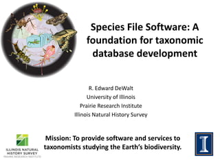Species File Software: A
foundation for taxonomic
database development
R. Edward DeWalt
University of Illinois
Prairie Research Institute
Illinois Natural History Survey
Mission: To provide software and services to
taxonomists studying the Earth’s biodiversity.
 