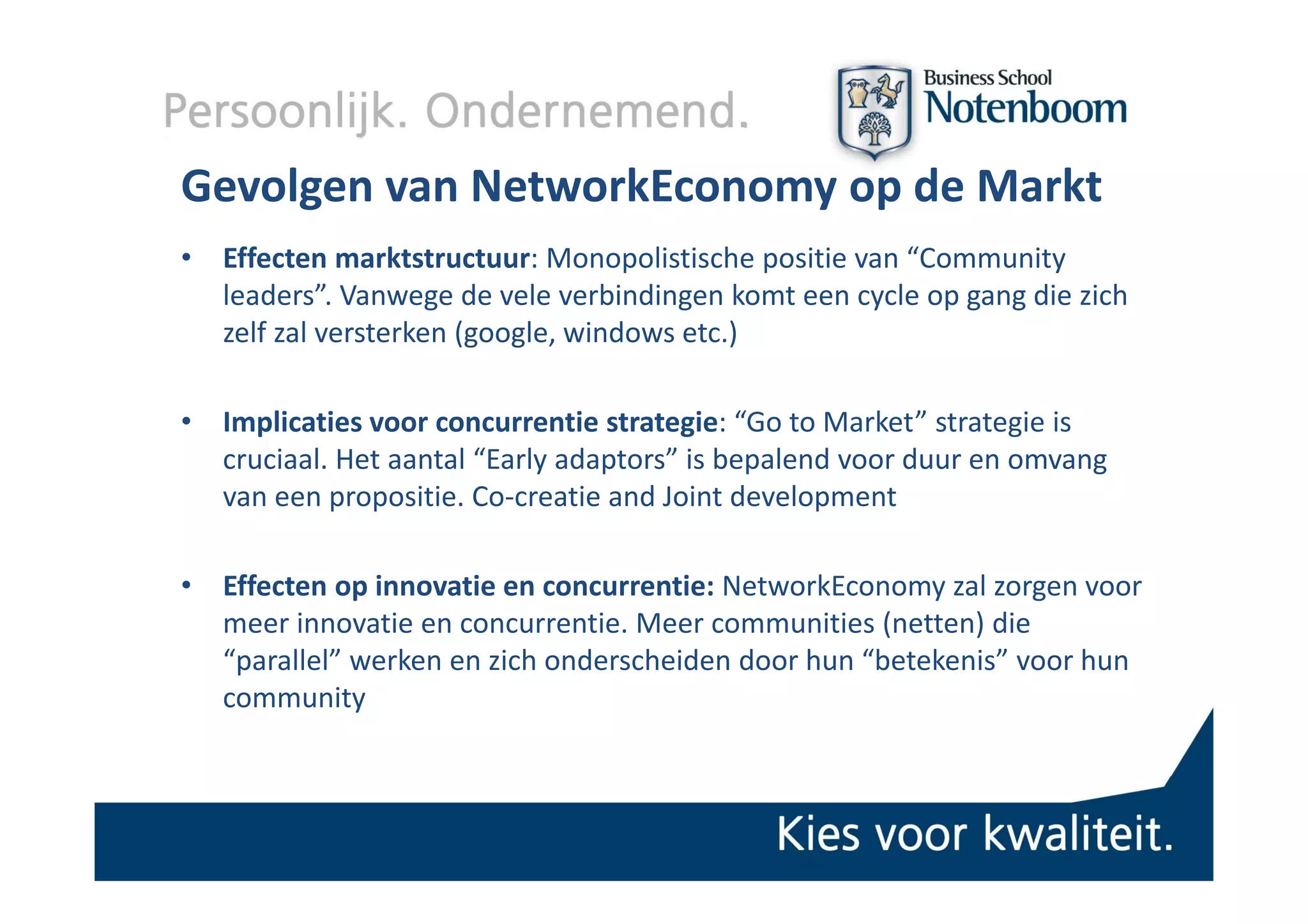 Gevolgen van NetworkEconomy op de Markt
•   Effecten marktstructuur: Monopolistische positie van “Community 
    Eff t          kt t t      M       li ti h  iti      “C       it
    leaders”. Vanwege de vele verbindingen komt een cycle op gang die zich 
    zelf zal versterken (google, windows etc.) 

•   Implicaties voor concurrentie strategie: “Go to Market” strategie is 
    cruciaal. Het aantal  Early adaptors is bepalend voor duur en omvang
    cruciaal Het aantal “Early adaptors” is bepalend voor duur en omvang 
    van een propositie. Co‐creatie and Joint development

•   Effecten op innovatie en concurrentie: NetworkEconomy zal zorgen voor 
    meer innovatie en concurrentie. Meer communities (netten) die 
    “parallel” werken en zich onderscheiden door hun “betekenis” voor hun 
     p
    community
 