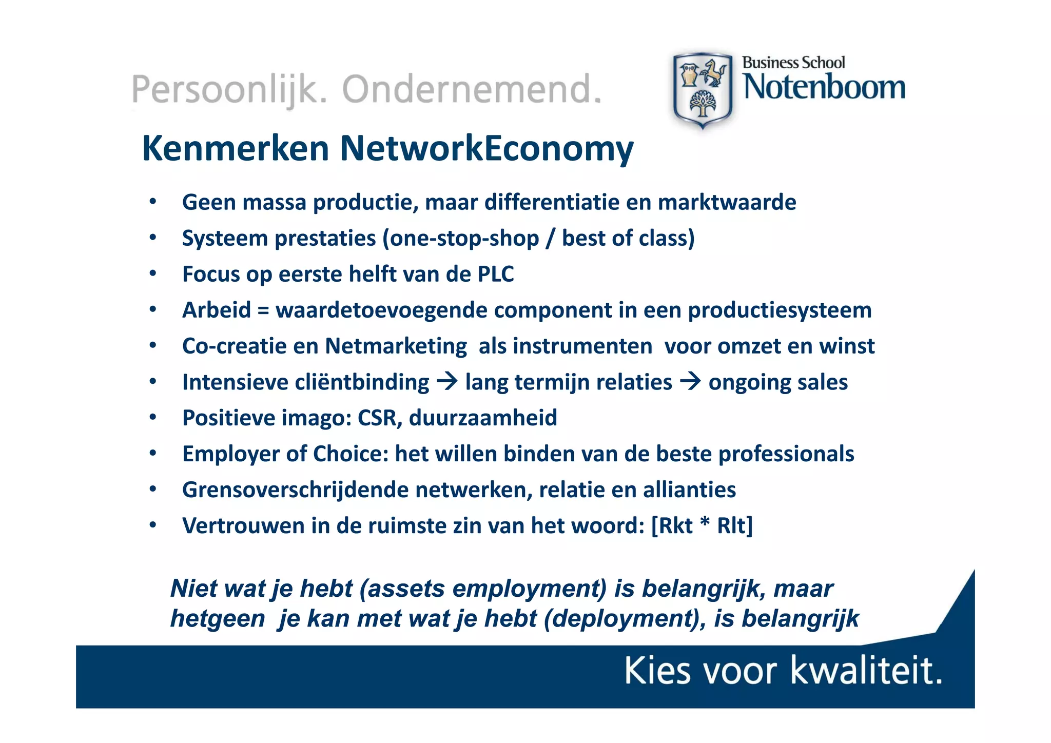 Kenmerken NetworkEconomy
•    Geen massa productie, maar differentiatie en marktwaarde
     Geen massa productie maar differentiatie en marktwaarde
•    Systeem prestaties (one‐stop‐shop / best of class)
•    Focus op eerste helft van de PLC
•    Arbeid = waardetoevoegende component in een productiesysteem
•    Co‐creatie en Netmarketing  als instrumenten  voor omzet en winst
•    Intensieve cliëntbinding  lang termijn relaties  ongoing sales
•    Positieve imago: CSR, duurzaamheid
•    Employer of Choice: het willen binden van de beste professionals
                of Choice: het willen binden van de beste professionals
•    Grensoverschrijdende netwerken, relatie en allianties
•    Vertrouwen in de ruimste zin van het woord: [Rkt * Rlt]

    Niet wat je hebt (assets employment) is belangrijk, maar
                     (assets employment)
    hetgeen je kan met wat je hebt (deployment), is belangrijk
                                   (deployment),
 