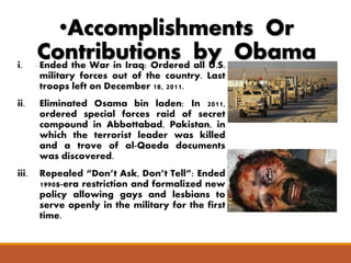 •Accomplishments Or 
Contributions by Obama 
i. Ended the War in Iraq: Ordered all U.S. 
military forces out of the country. Last 
troops left on December 18, 2011. 
ii. Eliminated Osama bin laden: In 2011, 
ordered special forces raid of secret 
compound in Abbottabad, Pakistan, in 
which the terrorist leader was killed 
and a trove of al-Qaeda documents 
was discovered. 
iii. Repealed “Don’t Ask, Don’t Tell”: Ended 
1990s-era restriction and formalized new 
policy allowing gays and lesbians to 
serve openly in the military for the first 
time. 
 