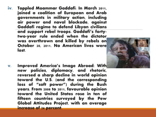 iv. Toppled Moammar Gaddafi: In March 2011, 
joined a coalition of European and Arab 
governments in military action, including 
air power and naval blockade, against 
Gaddafi regime to defend Libyan civilians 
and support rebel troops. Gaddafi’s forty-two- 
year rule ended when the dictator 
was overthrown and killed by rebels on 
October 20, 2011. No American lives were 
lost. 
v. Improved America’s Image Abroad: With 
new policies, diplomacy, and rhetoric, 
reversed a sharp decline in world opinion 
toward the U.S. (and the corresponding 
loss of “soft power”) during the Bush 
years. From 2008 to 2011, favourable opinion 
toward the United States rose in ten of 
fifteen countries surveyed by the Pew 
Global Attitudes Project, with an average 
increase of 26 percent. 
 