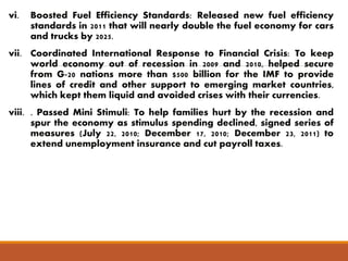 vi. Boosted Fuel Efficiency Standards: Released new fuel efficiency 
standards in 2011 that will nearly double the fuel economy for cars 
and trucks by 2025. 
vii. Coordinated International Response to Financial Crisis: To keep 
world economy out of recession in 2009 and 2010, helped secure 
from G-20 nations more than $500 billion for the IMF to provide 
lines of credit and other support to emerging market countries, 
which kept them liquid and avoided crises with their currencies. 
viii. . Passed Mini Stimuli: To help families hurt by the recession and 
spur the economy as stimulus spending declined, signed series of 
measures (July 22, 2010; December 17, 2010; December 23, 2011) to 
extend unemployment insurance and cut payroll taxes. 
 
