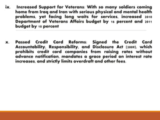 ix. Increased Support for Veterans: With so many soldiers coming 
home from Iraq and Iran with serious physical and mental health 
problems, yet facing long waits for services, increased 2010 
Department of Veterans Affairs budget by 16 percent and 2011 
budget by 10 percent 
x. Passed Credit Card Reforms: Signed the Credit Card 
Accountability, Responsibility, and Disclosure Act (2009), which 
prohibits credit card companies from raising rates without 
advance notification, mandates a grace period on interest rate 
increases, and strictly limits overdraft and other fees. 
 